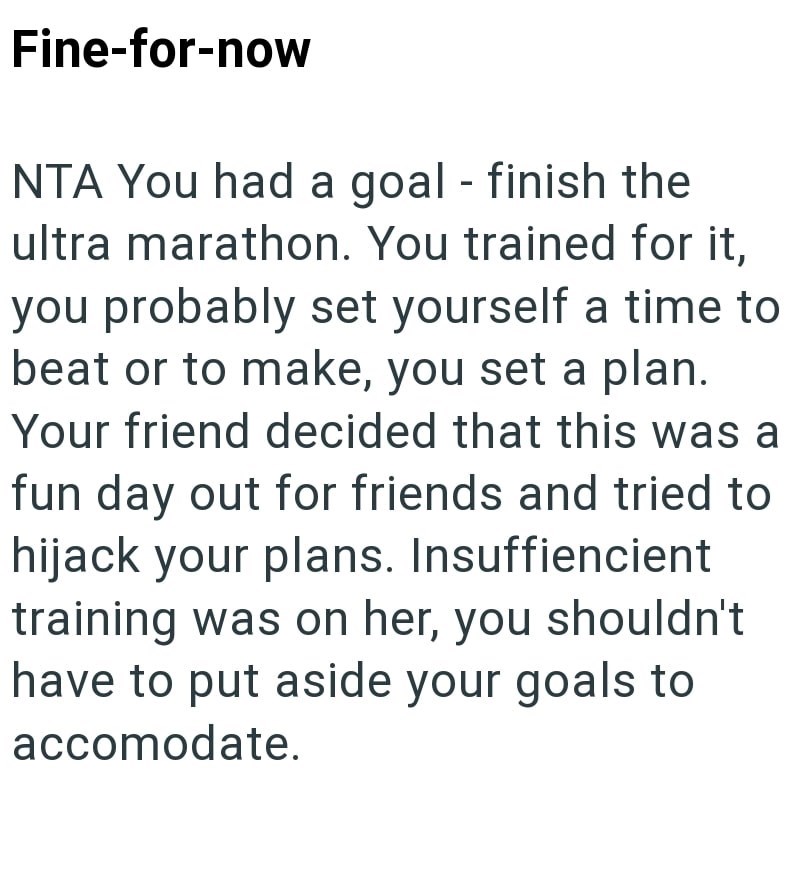 Fine-for-now NTA You had a goal - finish the ultra marathon. You trained for it, you probably set yourself a time to beat or to make, you set a plan. Your friend decided that this was a fun day out for friends and tried to hijack your plans. Insuffiencient training was on her, you shouldn't have to put aside your goals to accomodate.