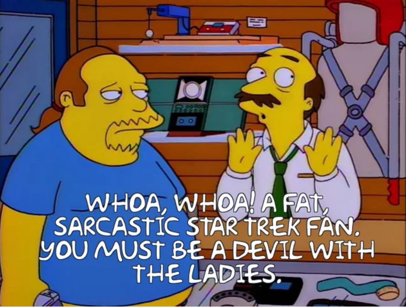 900000 WHOA, WHOA! A FAT SARCASTIC STAR TREK FAN. YOU MUST BE A DEVIL WITH THE LADIES.