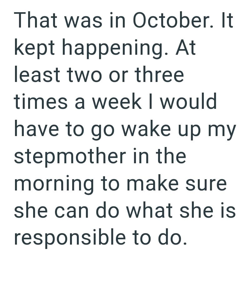 That was in October. It kept happening. At least two or three times a week I would have to go wake up my stepmother in the morning to make sure she can do what she is responsible to do.