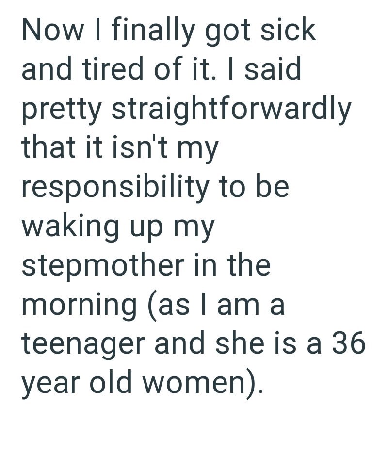 Now I finally got sick and tired of it. I said pretty straightforwardly that it isn't my responsibility to be waking up my stepmother in the morning (as I am a teenager and she is a 36 year old women).