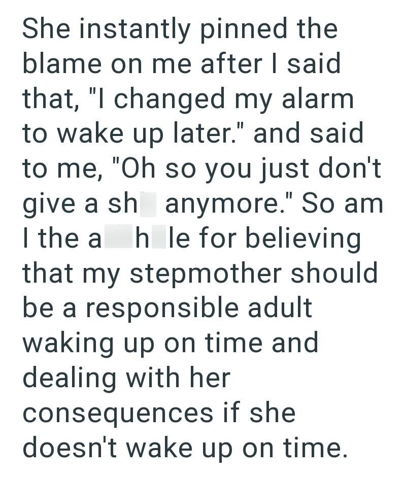 She instantly pinned the blame on me after I said that, "I changed my alarm to wake up later." and said to me, "Oh so you just don't give a sh anymore." So am I the a hole for believing that my stepmother should be a responsible adult waking up on time and dealing with her consequences if she doesn't wake up on time.