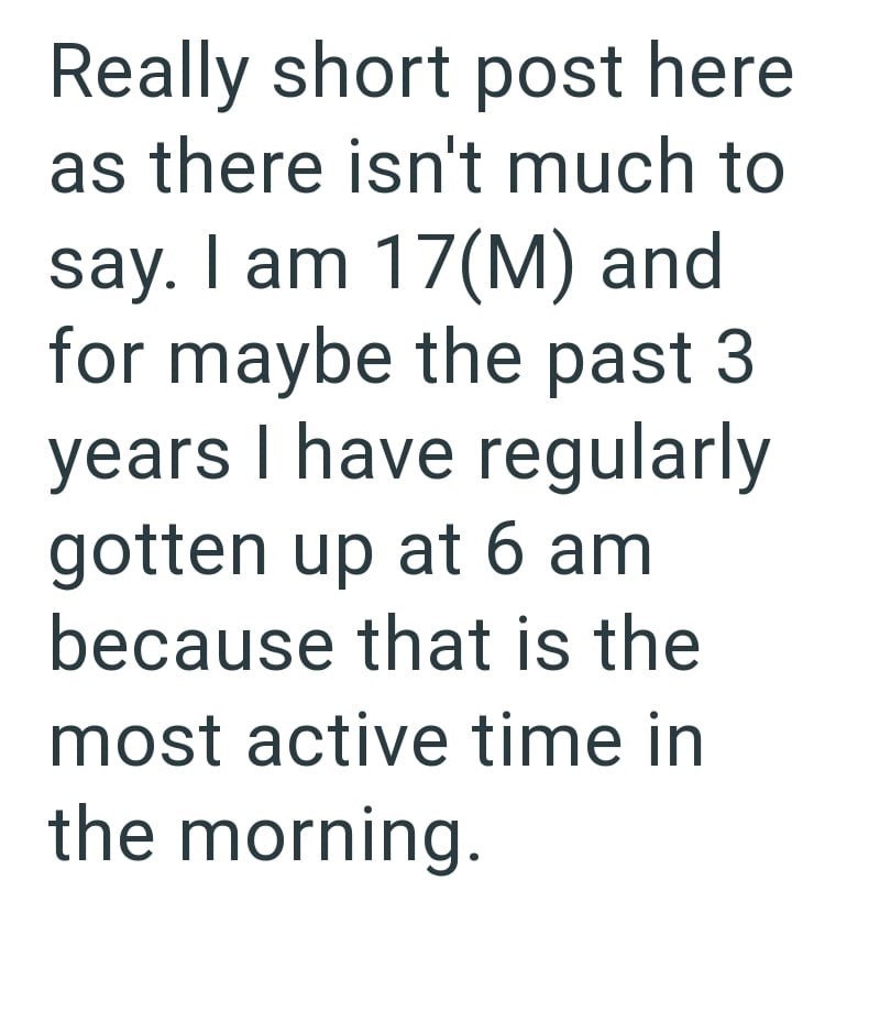 Really short post here as there isn't much to say. I am 17(M) and for maybe the past 3 years I have regularly gotten up at 6 am because that is the most active time in the morning.