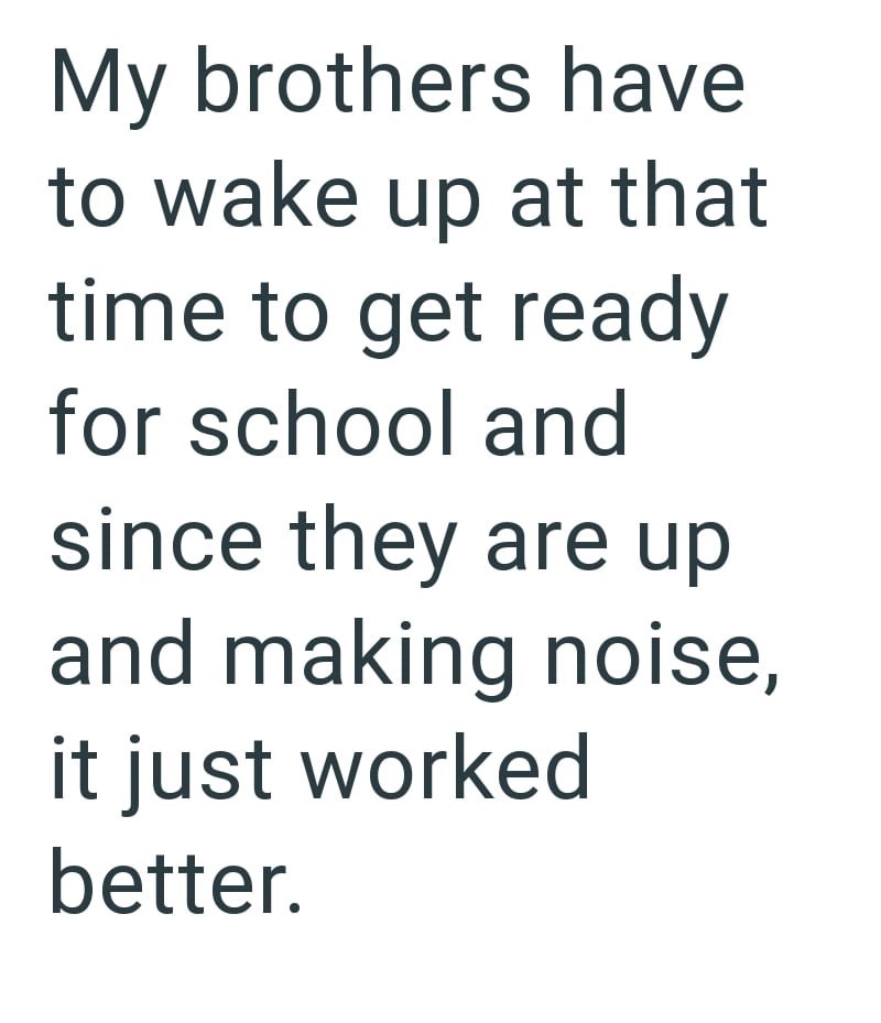 My brothers have to wake up at that time to get ready for school and since they are up and making noise, it just worked better.