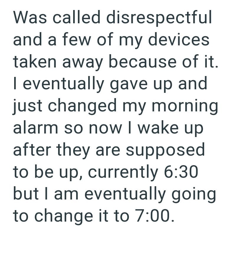 Was called disrespectful and a few of my devices taken away because of it. I eventually gave up and just changed my morning alarm so now I wake up after they are supposed to be up, currently 6:30 but I am eventually going to change it to 7:00.