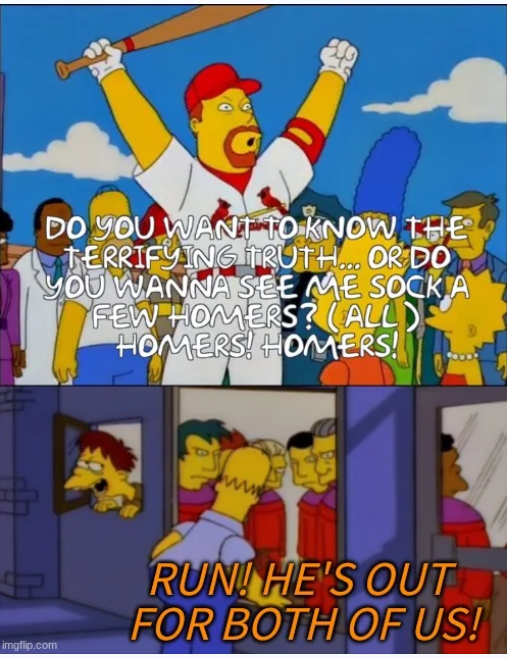 DO YOU WANT TO KNOW THE TERRIFYING TRUTH... OR DO YOU WANNA SEE ME SOCK A FEW HOMERS? (ALL) HOMERS! HOMERS! imgflip.com ww RUN! HE'S OUT FOR BOTH OF US!