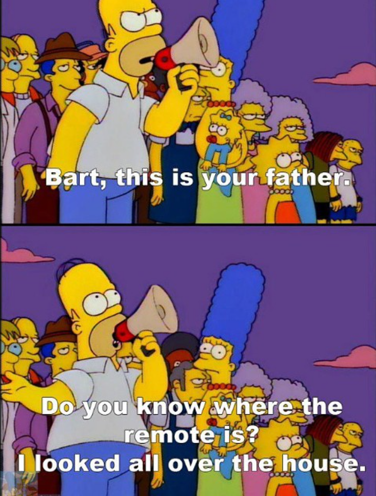 Bart, this is your father. Do you know where the remote is? I looked all over the house.