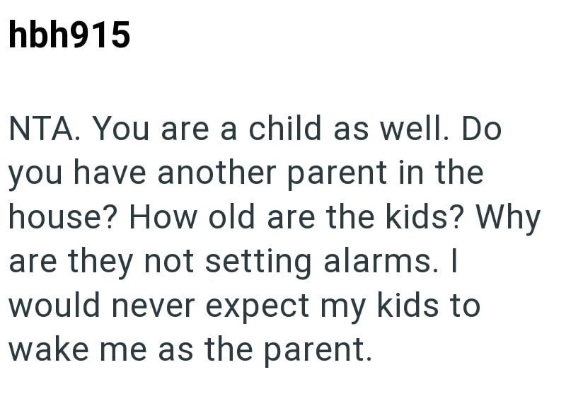 hbh915 NTA. You are a child as well. Do you have another parent in the house? How old are the kids? Why are they not setting alarms. I would never expect my kids to wake me as the parent.