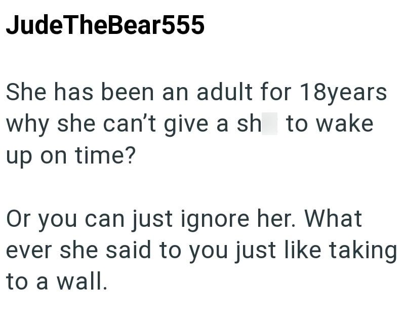 JudeTheBear555 She has been an adult for 18years why she can't give a sh to wake up on time? Or you can just ignore her. What ever she said to you just like taking to a wall.