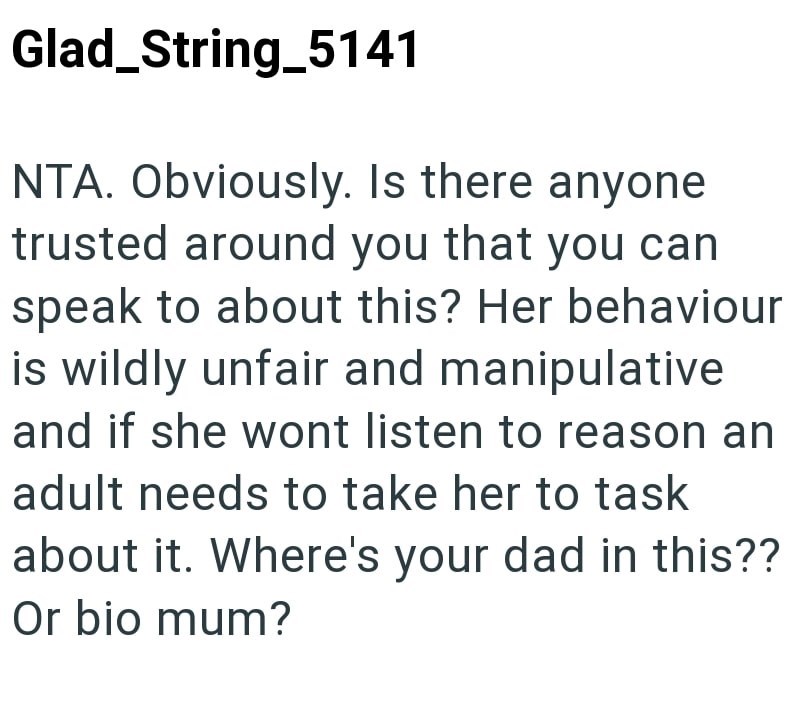 Glad_String_5141 NTA. Obviously. Is there anyone trusted around you that you can speak to about this? Her behaviour is wildly unfair and manipulative and if she wont listen to reason an adult needs to take her to task about it. Where's your dad in this?? Or bio mum?