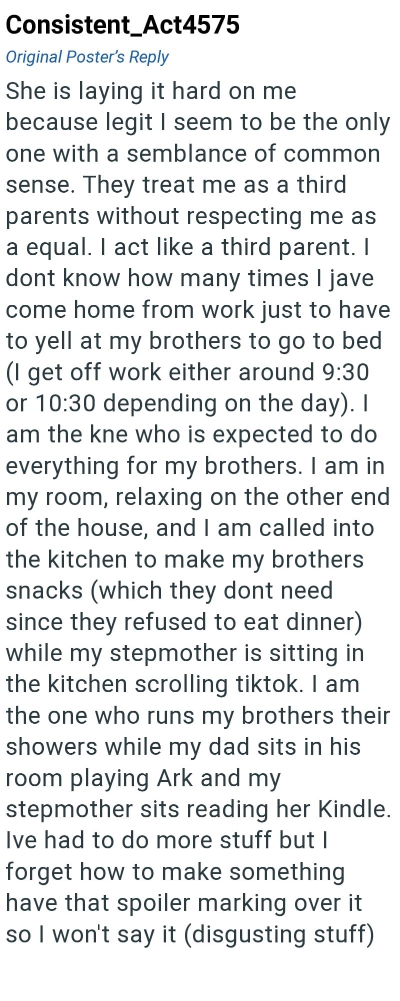 Consistent_Act4575 Original Poster's Reply She is laying it hard on me because legit I seem to be the only one with a semblance of common sense. They treat me as a third parents without respecting me as a equal. I act like a third parent. I dont know how many times I jave come home from work just to have to yell at my brothers to go to bed (I get off work either around 9:30 or 10:30 depending on the day). I am the kne who is expected to do everything for my brothers. I am in my room, relaxing on