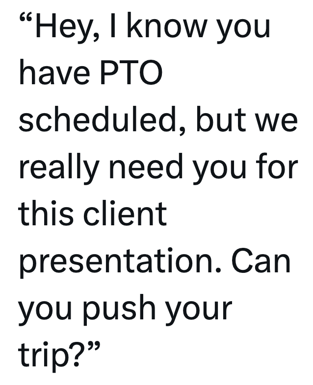 "Hey, I know you have PTO scheduled, but we really need you for this client presentation. Can you push your trip?"