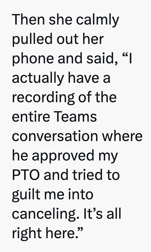 Then she calmly pulled out her phone and said, "I actually have a recording of the entire Teams conversation where he approved my PTO and tried to guilt me into canceling. It's all right here."