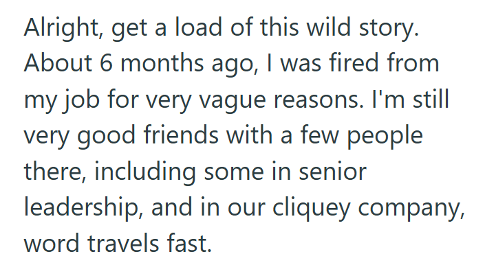 Alright, get a load of this wild story. About 6 months ago, I was fired from my job for very vague reasons. I'm still very good friends with a few people there, including some in senior leadership, and in our cliquey company, word travels fast.
