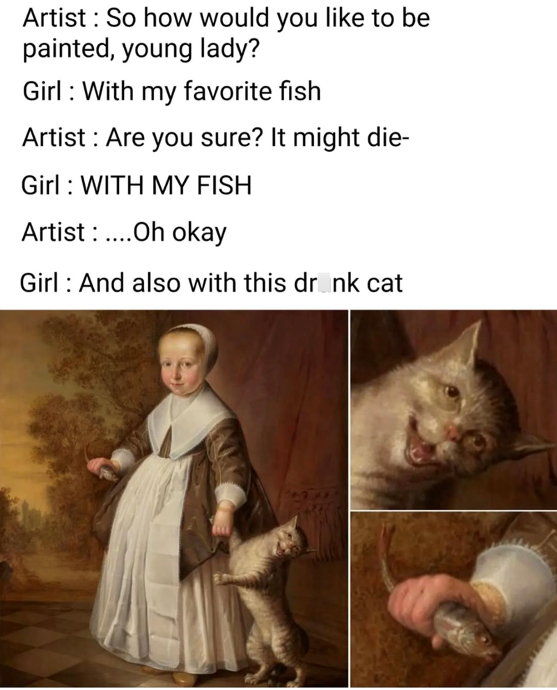 Artist: So how would you like to be painted, young lady? Girl With my favorite fish Artist: Are you sure? It might die- Girl: WITH MY FISH Artist....Oh okay Girl And also with this drink cat