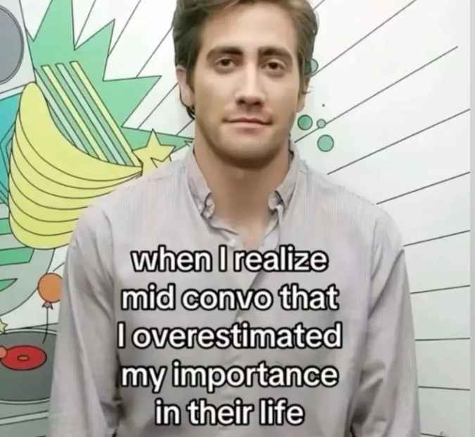 when I realize mid convo that I overestimated my importance in their life