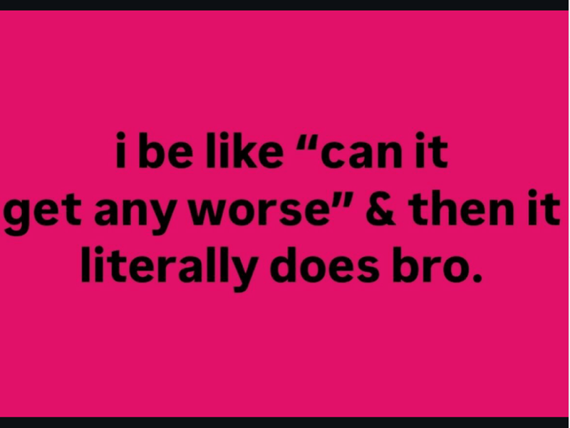 i be like "can it get any worse" & then it literally does bro.