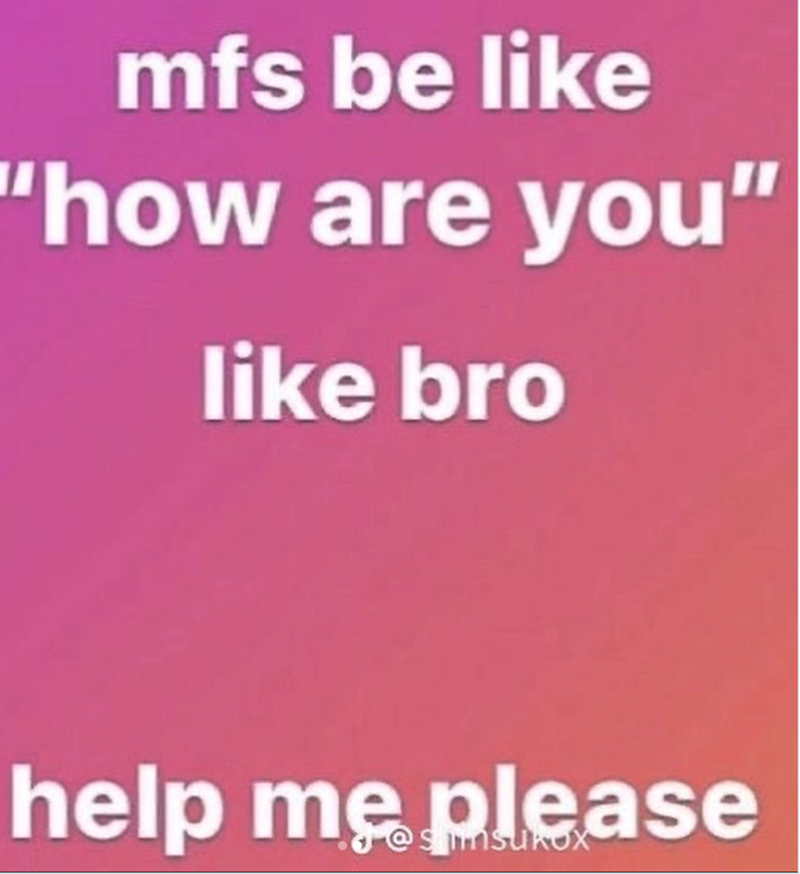 mfs be like "how are you" like bro help me please
