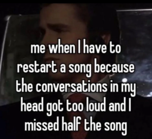 me when I have to restart a song because the conversations in my head got too loud and I missed half the song
