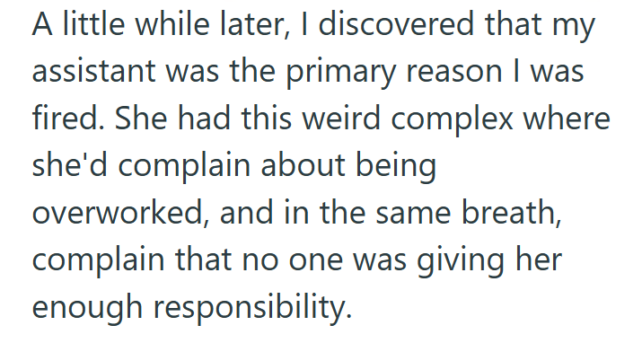 A little while later, I discovered that my assistant was the primary reason I was fired. She had this weird complex where she'd complain about being overworked, and in the same breath, complain that no one was giving her enough responsibility.
