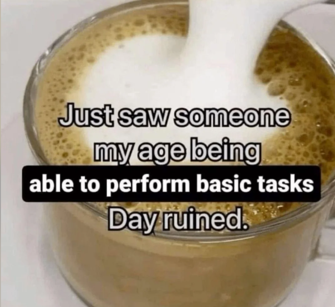 Just saw someone my age being able to perform basic tasks Day ruined.
