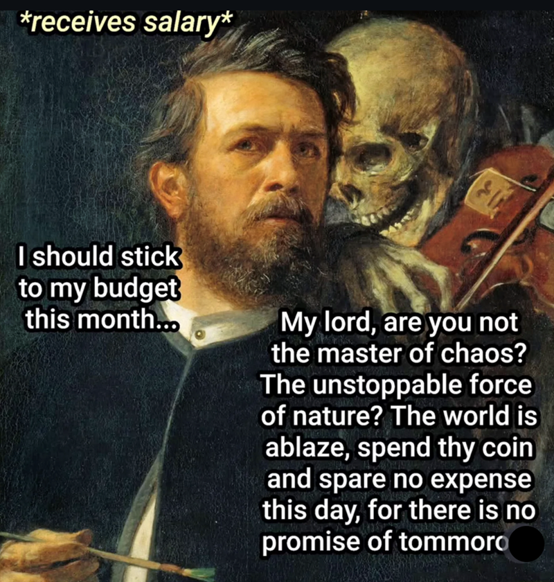 *receives salary* I should stick to my budget this month... My lord, are you not the master of chaos? The unstoppable force of nature? The world is ablaze, spend thy coin and spare no expense this day, for there is no promise of tommoro