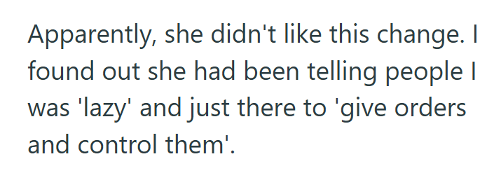 Apparently, she didn't like this change. I found out she had been telling people I was 'lazy' and just there to 'give orders and control them'.
