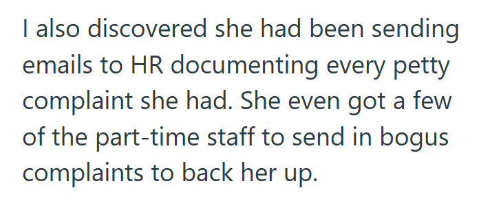 I also discovered she had been sending emails to HR documenting every petty complaint she had. She even got a few of the part-time staff to send in bogus complaints to back her up.