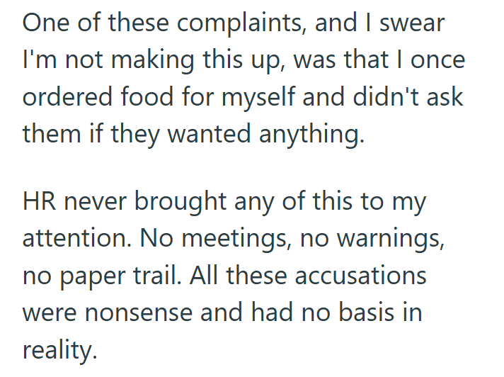 One of these complaints, and I swear I'm not making this up, was that I once ordered food for myself and didn't ask them if they wanted anything. HR never brought any of this to my attention. No meetings, no warnings, no paper trail. All these accusations were nonsense and had no basis in reality.