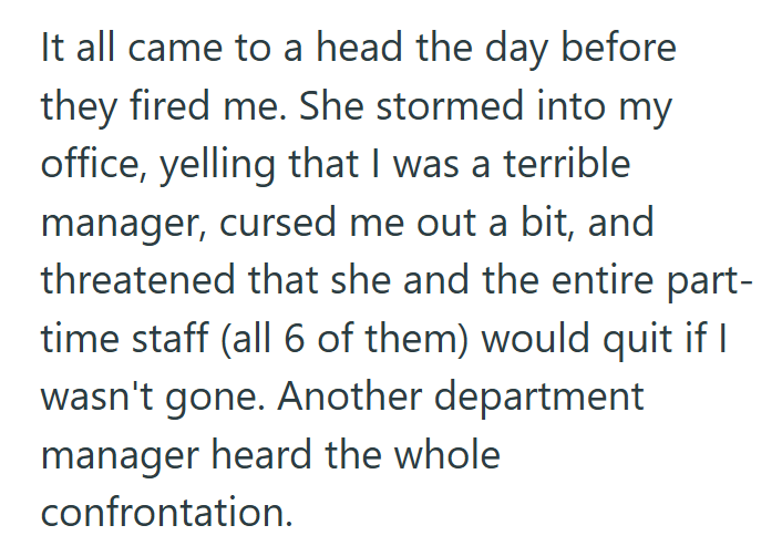 It all came to a head the day before they fired me. She stormed into my office, yelling that I was a terrible manager, cursed me out a bit, and threatened that she and the entire part- time staff (all 6 of them) would quit if I wasn't gone. Another department manager heard the whole confrontation.
