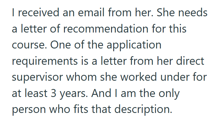 I received an email from her. She needs a letter of recommendation for this course. One of the application requirements is a letter from her direct supervisor whom she worked under for at least 3 years. And I am the only person who fits that description.