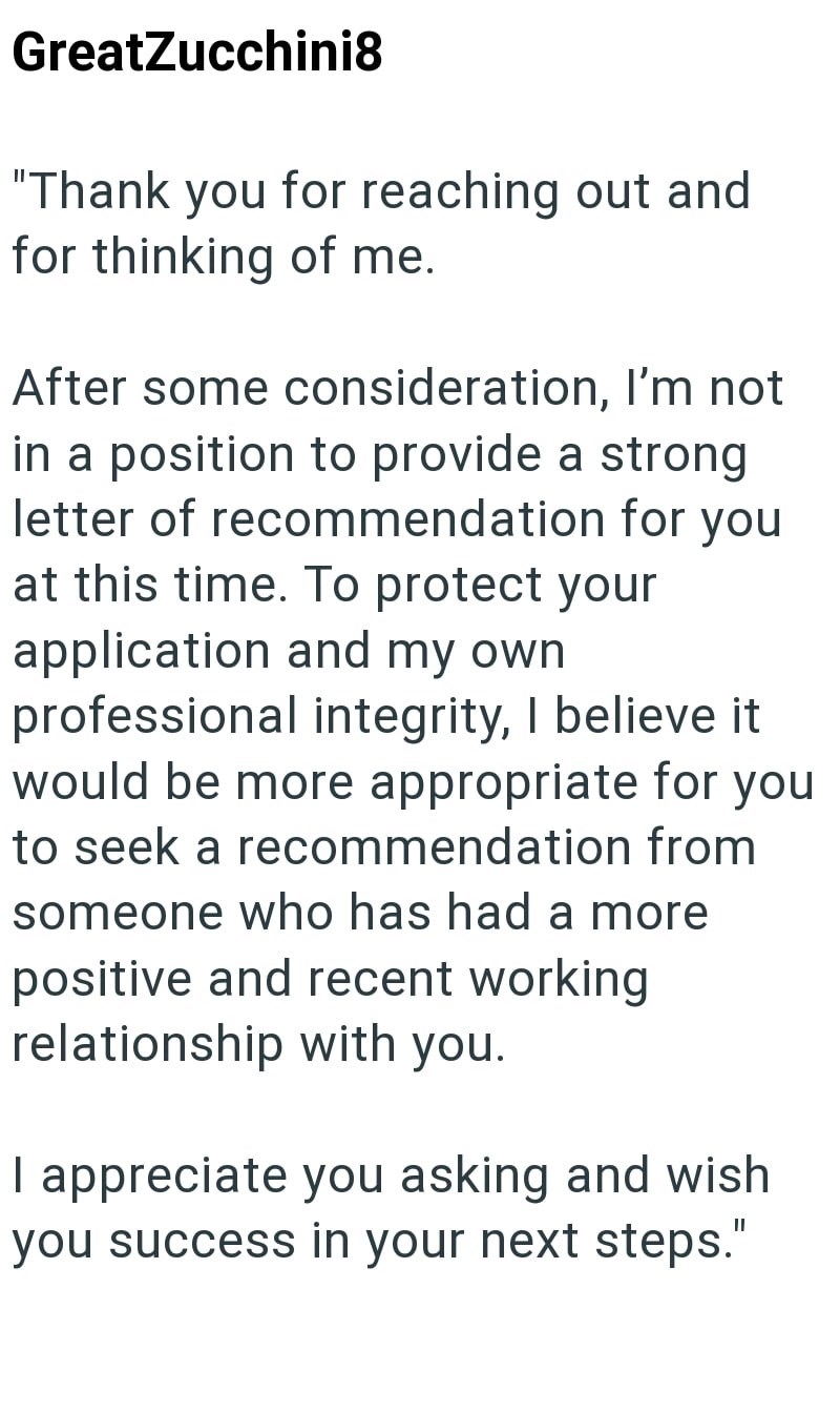 GreatZucchini8 "Thank you for reaching out and for thinking of me. After some consideration, I'm not in a position to provide a strong letter of recommendation for you at this time. To protect your application and my own. professional integrity, I believe it would be more appropriate for you to seek a recommendation from someone who has had a more positive and recent working relationship with you. I appreciate you asking and wish you success in your next steps."