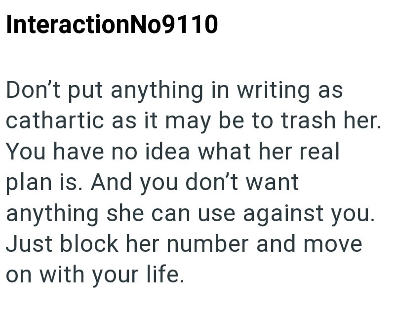 InteractionNo9110 Don't put anything in writing as cathartic as it may be to trash her. You have no idea what her real plan is. And you don't want anything she can use against you. Just block her number and move on with your life.