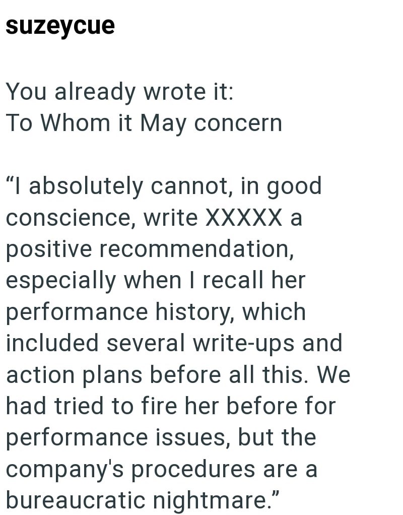 suzeycue You already wrote it: To Whom it May concern "I absolutely cannot, in good. conscience, write XXXXX a positive recommendation, especially when I recall her performance history, which included several write-ups and action plans before all this. We had tried to fire her before for performance issues, but the company's procedures are a bureaucratic nightmare."