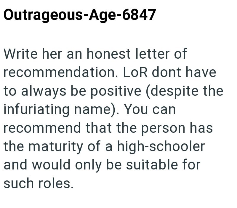 Outrageous-Age-6847 Write her an honest letter of recommendation. LoR dont have to always be positive (despite the infuriating name). You can recommend that the person has the maturity of a high-schooler and would only be suitable for such roles.