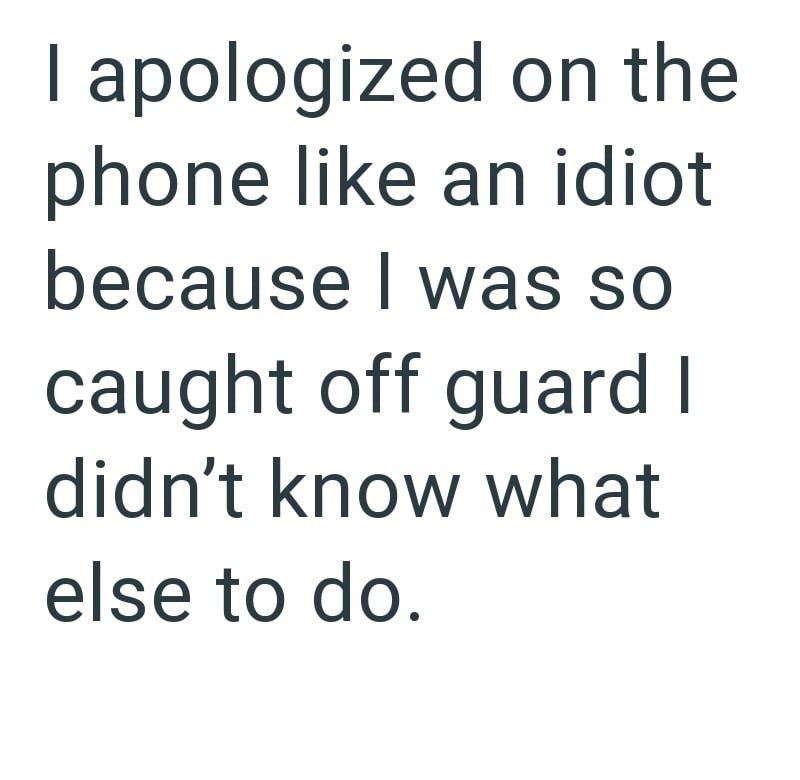 I apologized on the phone like an idiot because I was so caught off guard I didn't know what else to do.