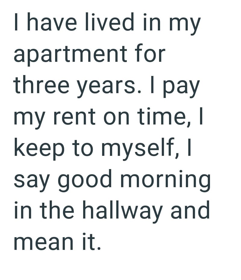 I have lived in my apartment for three years. I pay my rent on time, I keep to myself, I say good morning in the hallway and mean it.