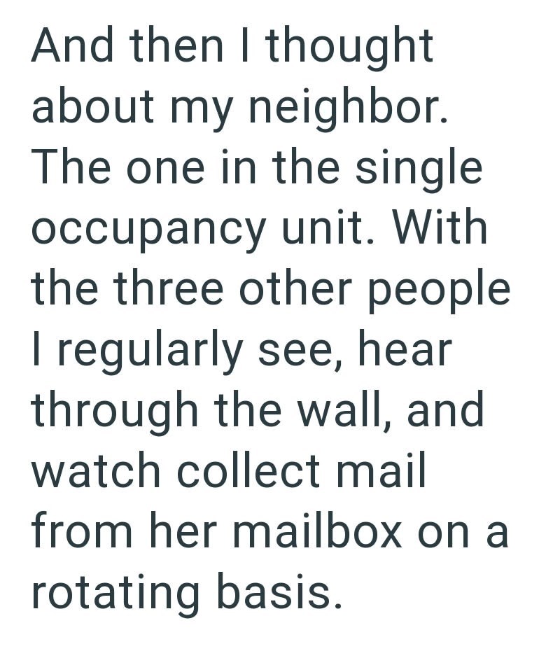And then I thought about my neighbor. The one in the single occupancy unit. With the three other people I regularly see, hear through the wall, and watch collect mail from her mailbox on a rotating basis.