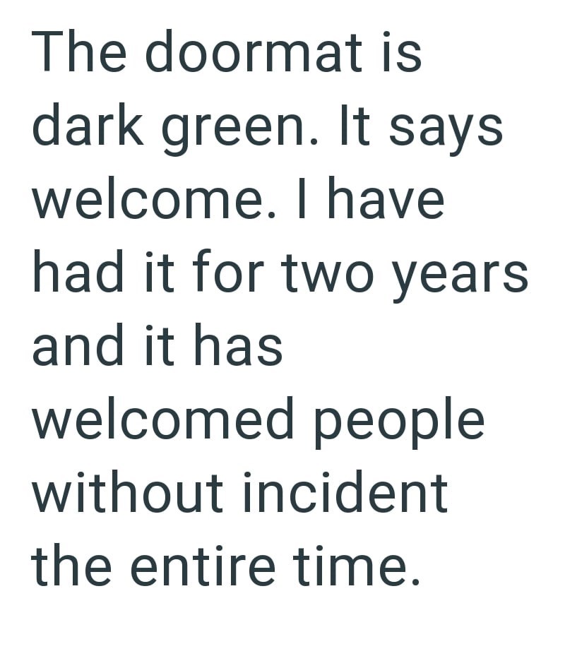 The doormat is dark green. It says welcome. I have had it for two years and it has welcomed people without incident the entire time.