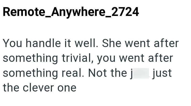 Remote_Anywhere_2724 You handle it well. She went after something trivial, you went after something real. Not the j just the clever one