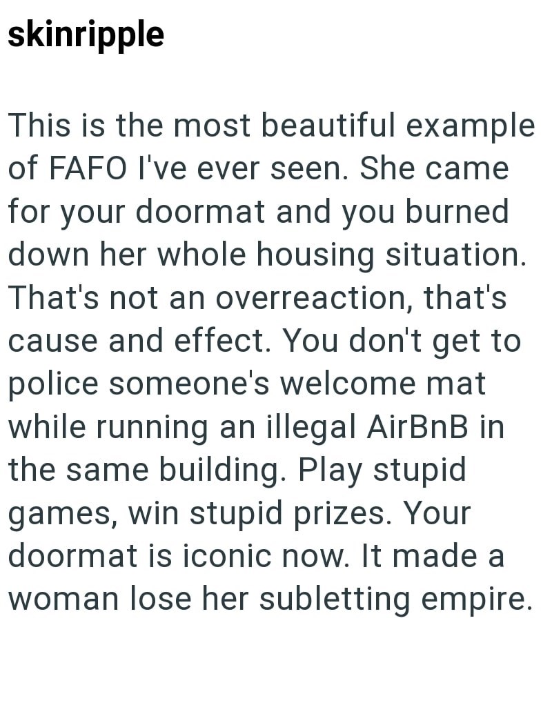 skinripple This is the most beautiful example of FAFO I've ever seen. She came for your doormat and you burned down her whole housing situation. That's not an overreaction, that's cause and effect. You don't get to police someone's welcome mat while running an illegal AirBnB in the same building. Play stupid games, win stupid prizes. Your doormat is iconic now. It made a woman lose her subletting empire.