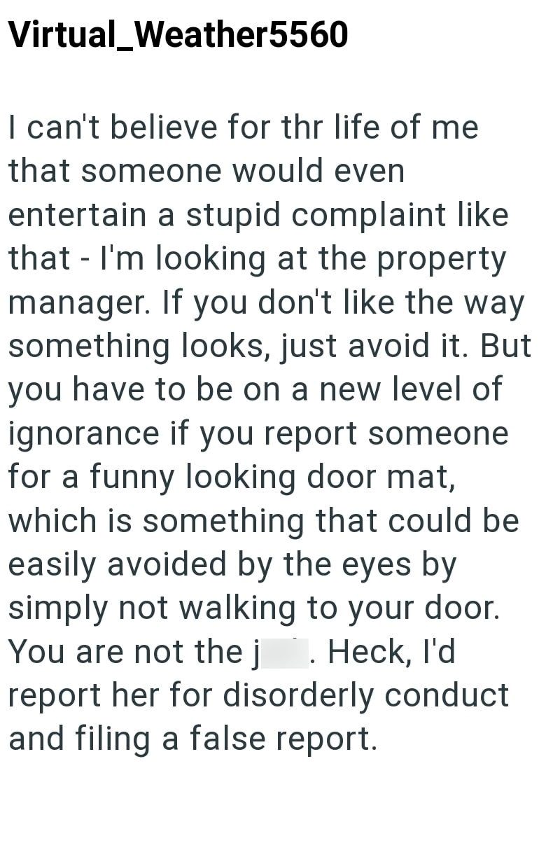 Virtual_Weather5560 - I can't believe for thr life of me that someone would even entertain a stupid complaint like that I'm looking at the property manager. If you don't like the way something looks, just avoid it. But you have to be on a new level of ignorance if you report someone for a funny looking door mat, which is something that could be easily avoided by the eyes by simply not walking to your door. You are not the j. Heck, I'd report her for disorderly conduct and filing a false report.
