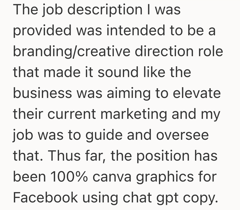 The job description I was provided was intended to be a branding/creative direction role that made it sound like the business was aiming to elevate their current marketing and my job was to guide and oversee that. Thus far, the position has been 100% canva graphics for Facebook using chat gpt copy.