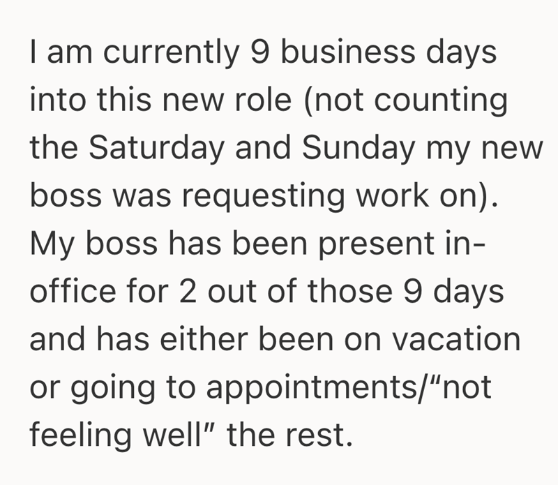 I am currently 9 business days into this new role (not counting the Saturday and Sunday my new boss was requesting work on). My boss has been present in- office for 2 out of those 9 days and has either been on vacation or going to appointments/"not feeling well" the rest.