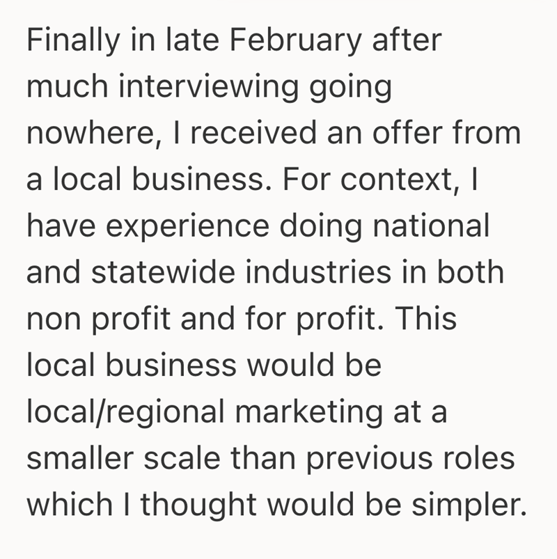 Finally in late February after much interviewing going nowhere, I received an offer from a local business. For context, I have experience doing national and statewide industries in both non profit and for profit. This local business would be local/regional marketing at a smaller scale than previous roles which I thought would be simpler.