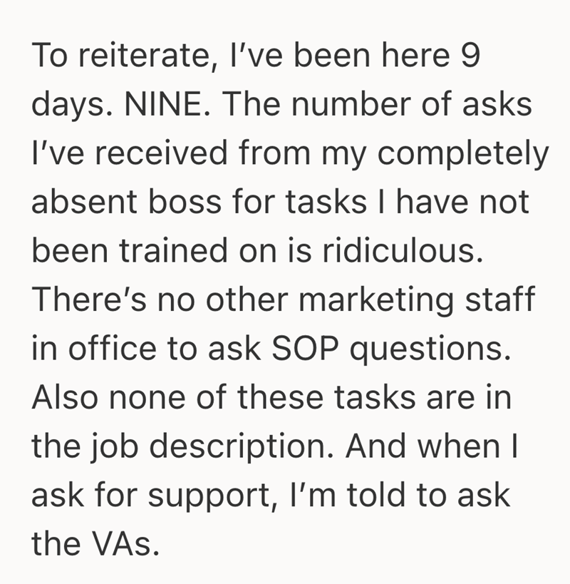 To reiterate, I've been here 9 days. NINE. The number of asks I've received from my completely absent boss for tasks I have not been trained on is ridiculous. There's no other marketing staff in office to ask SOP questions. Also none of these tasks are in the job description. And when I ask for support, I'm told to ask the VAS.