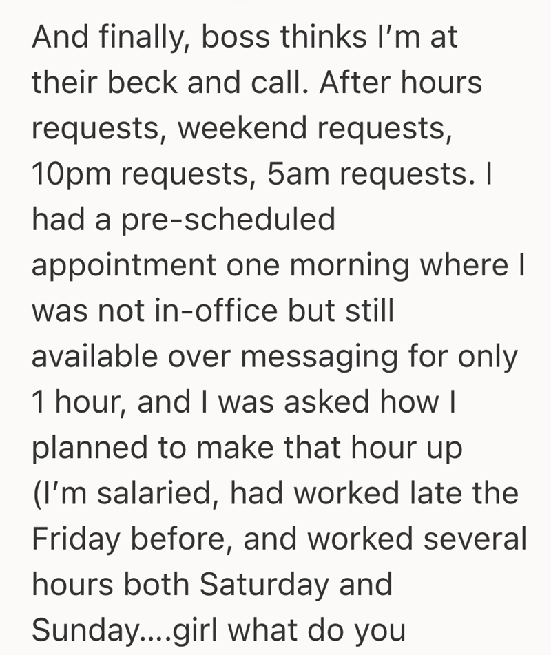 And finally, boss thinks I'm at their beck and call. After hours requests, weekend requests, 10pm requests, 5am requests. I had a pre-scheduled appointment one morning where I was not in-office but still available over messaging for only 1 hour, and I was asked how I planned to make that hour up (I'm salaried, had worked late the Friday before, and worked several hours both Saturday and Sunday....girl what do you
