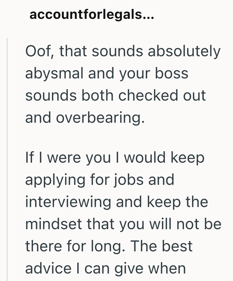 accountforlegals... Oof, that sounds absolutely abysmal and your boss sounds both checked out and overbearing. If I were you I would keep applying for jobs and interviewing and keep the mindset that you will not be there for long. The best advice I can give when
