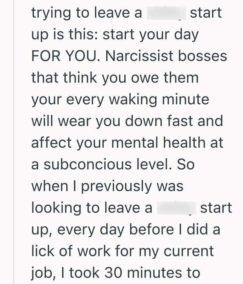 trying to leave a start up is this: start your day FOR YOU. Narcissist bosses that think you owe them your every waking minute will wear you down fast and affect your mental health at a subconcious level. So when I previously was looking to leave a start up, every day before I did a lick of work for my current job, I took 30 minutes to