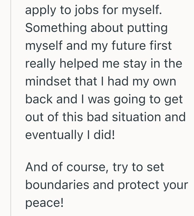 apply to jobs for myself. Something about putting myself and my future first really helped me stay in the mindset that I had my own back and I was going to get out of this bad situation and eventually I did! And of course, try to set boundaries and protect your peace!