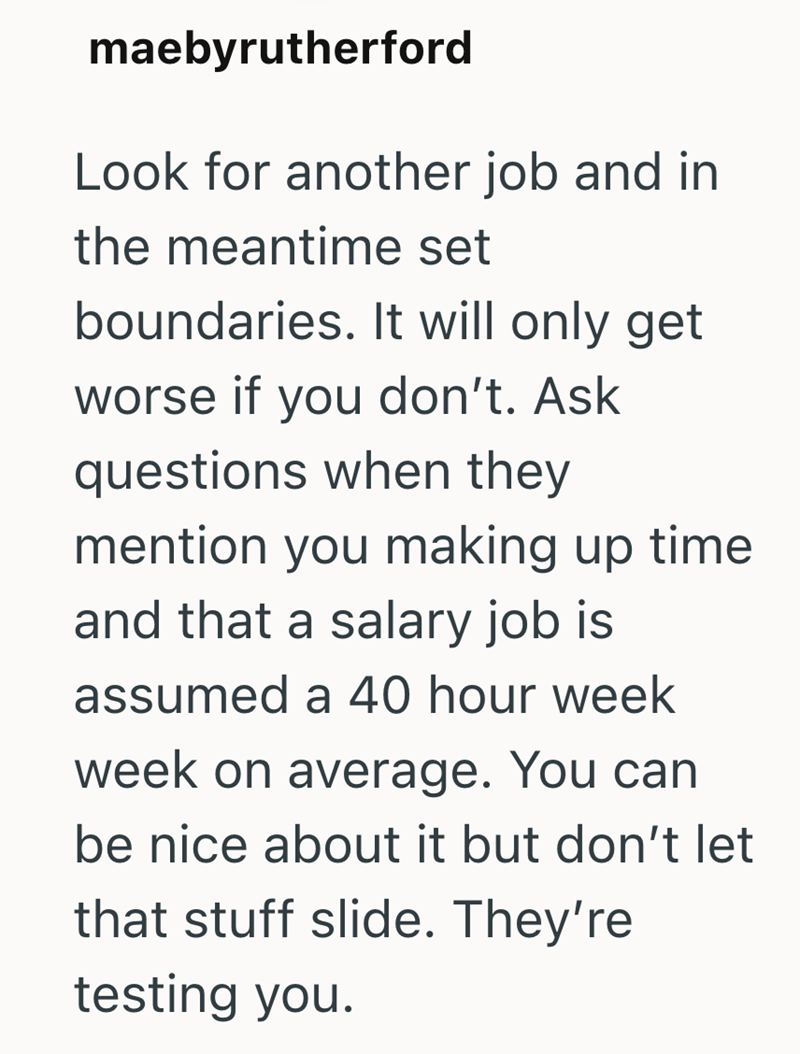maebyrutherford Look for another job and in the meantime set boundaries. It will only get worse if you don't. Ask questions when they mention you making up time. and that a salary job is assumed a 40 hour week week on average. You can be nice about it but don't let that stuff slide. They're testing you.